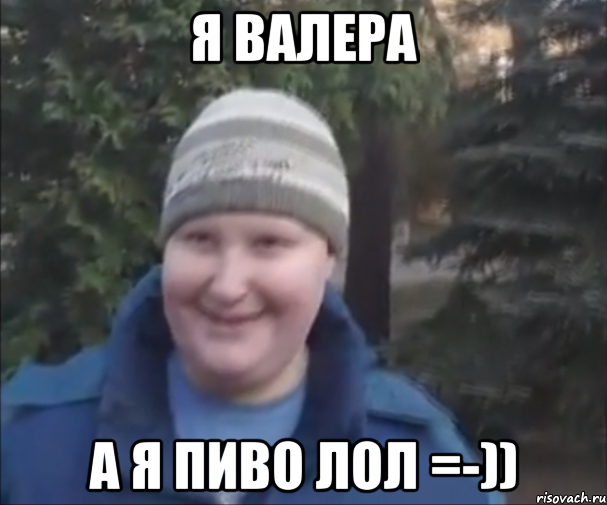 Я ВАЛЕРА А Я ПИВО ЛОЛ =-))