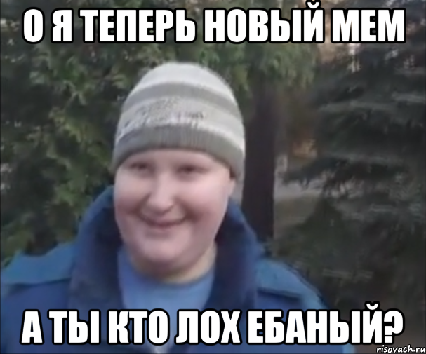 О Я ТЕПЕРЬ НОВЫЙ МЕМ А ТЫ КТО ЛОХ ЕБАНЫЙ?