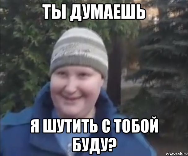 ТЫ ДУМАЕШЬ Я ШУТИТЬ С ТОБОЙ БУДУ?