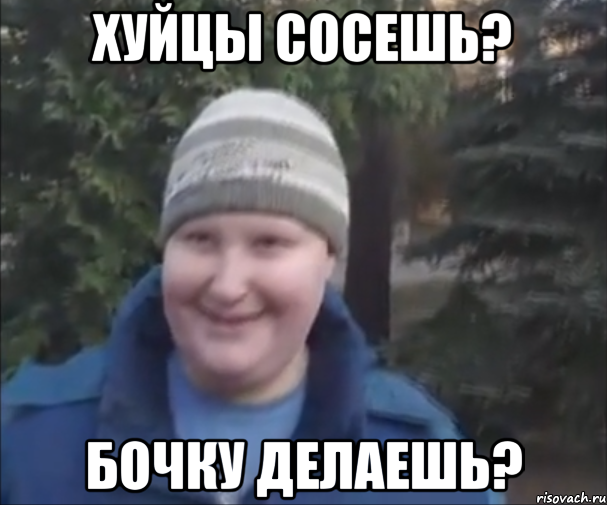 ХУЙЦЫ СОСЕШЬ? БОЧКУ ДЕЛАЕШЬ?