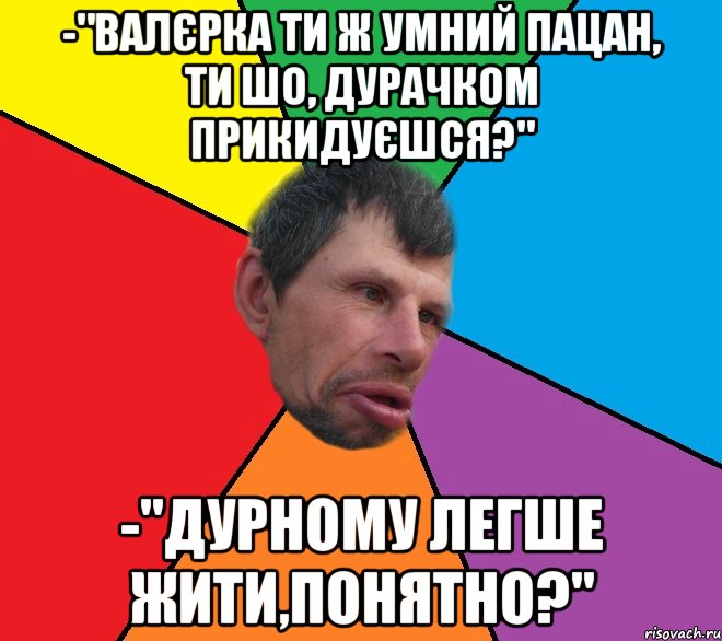 -"валєрка ти ж умний пацан, ти шо, дурачком прикидуєшся?" -"дурному легше жити,понятно?"