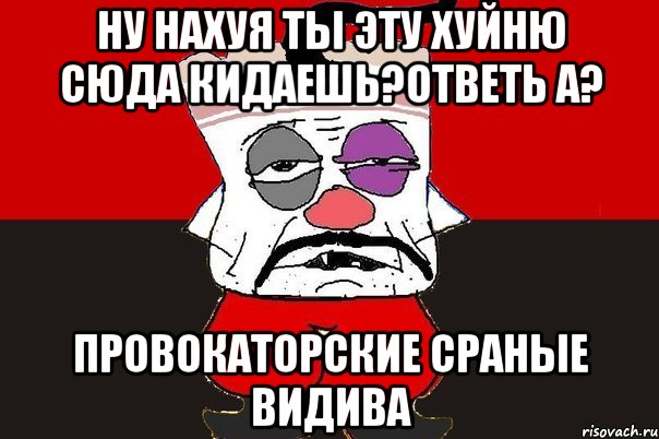 ну нахуя ты эту хуйню сюда кидаешь?ответь а? провокаторские сраные видива