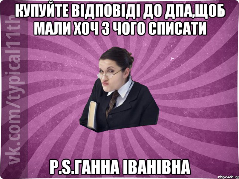 Купуйте відповіді до ДПА,щоб мали хоч з чого списати P.S.Ганна Іванівна