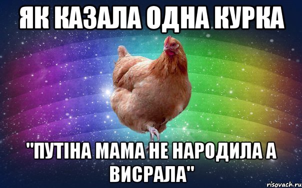 як казала одна курка "путіна мама не народила а висрала"