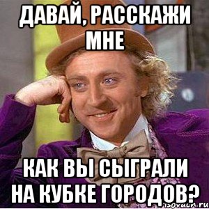 Давай, расскажи мне как вы сыграли на Кубке Городов?, Мем Ну давай расскажи (Вилли Вонка)