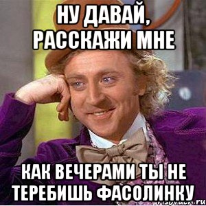 Ну давай, расскажи мне как вечерами ты не теребишь фасолинку, Мем Ну давай расскажи (Вилли Вонка)