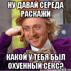 Ну давай Середа раскажи какой у тебя был охуенный секс?, Мем Ну давай расскажи (Вилли Вонка)