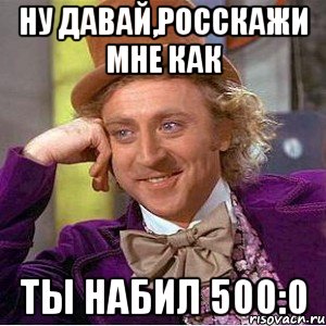 Ну давай,росскажи мне как ты набил 500:0, Мем Ну давай расскажи (Вилли Вонка)