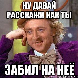 ну давай расскажи как ты забил на неё, Мем Ну давай расскажи (Вилли Вонка)