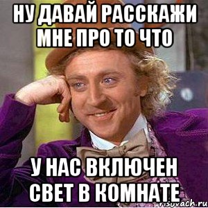 Ну давай расскажи мне про то что у нас включен свет в комнате, Мем Ну давай расскажи (Вилли Вонка)