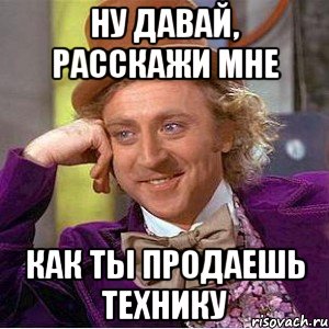 Ну давай, расскажи мне Как ты продаешь технику, Мем Ну давай расскажи (Вилли Вонка)