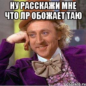 Ну расскажи мне что лр обожает таю , Мем Ну давай расскажи (Вилли Вонка)