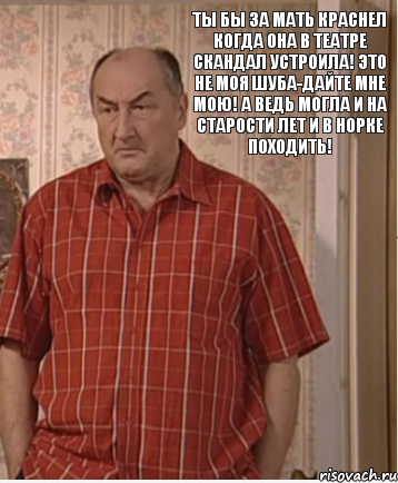 Ты бы за мать краснел когда она в театре скандал устроила! Это не моя шуба-дайте мне мою! А ведь могла и на старости лет и в норке походить!