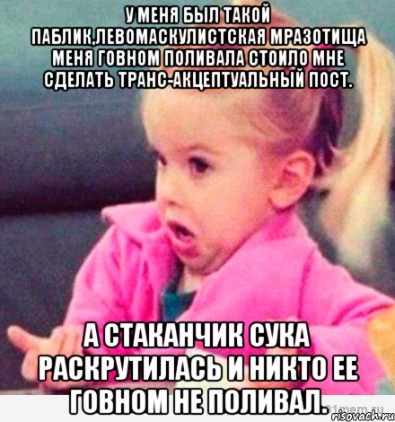 У меня был такой паблик,левомаскулистская мразотища меня говном поливала стоило мне сделать транс-акцептуальный пост. А Стаканчик сука раскрутилась и никто ее говном не поливал., Мем  Ты говоришь (девочка возмущается)