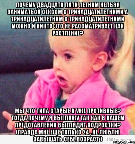 Почему двадцати пяти летним нельзя заниматься сексом с тринадцатилетними а тринадцатилетним с тринадцатилетними можно и никто это не рассматривает как растление? Мы что типа старые и уже противные? Тогда почему я выгляжу так как в вашем представлении выглядят подростки? (Правда мне еще только 24 , не люблю завышать себе возраст ), Мем  Ты говоришь (девочка возмущается)