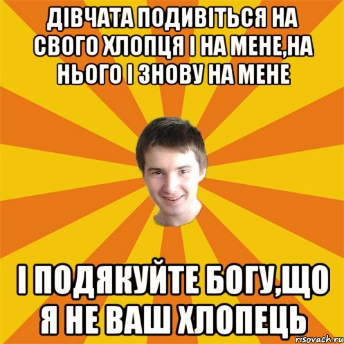 Дівчата подивіться на свого хлопця і на мене,на нього і знову на мене і подякуйте Богу,що я не ваш хлопець