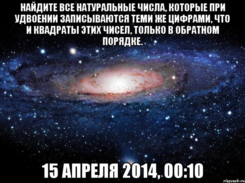 Найдите все натуральные числа, которые при удвоении записываются теми же цифрами, что и квадраты этих чисел, только в обратном порядке. 15 апреля 2014, 00:10, Мем Вселенная