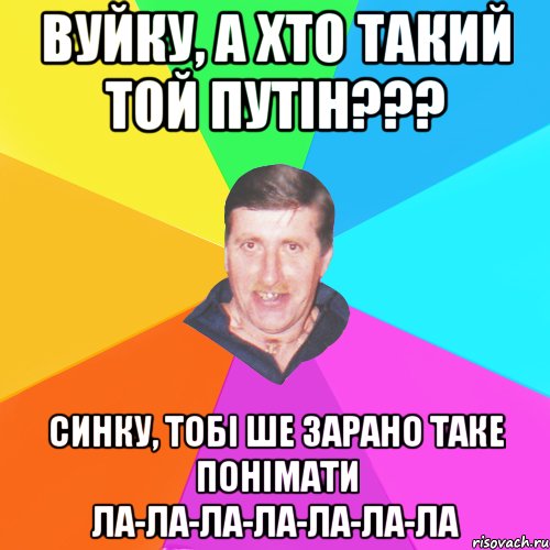 вуйку, а хто такий той путін??? синку, тобі ше зарано таке понімати ла-ла-ла-ла-ла-ла-ла