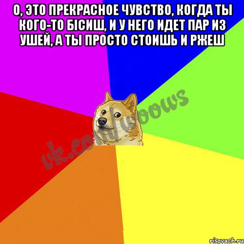 O, это прекрасное чувство, когда ты кого-то бісиш, и у него идет пар из ушей, а ты просто стоишь и ржеш 