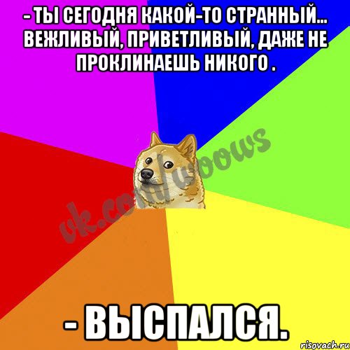 - Ты сегодня какой-то странный... Вежливый, приветливый, даже не проклинаешь никого . - Выспался.