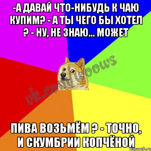 -А давай что-нибудь к чаю купим? - А ты чего бы хотел ? - Ну, не знаю... Может пива возьмём ? - Точно, и скумбрии копчёной