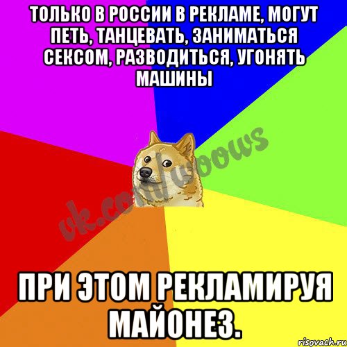 Только в России в рекламе, могут петь, танцевать, заниматься сексом, разводиться, угонять машины при этом рекламируя майонез.