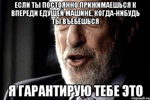 если ты постоянно прижимаешься к впереди едущей машине, когда-нибудь ты въебёшься я гарантирую тебе это