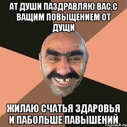 АТ ДУШИ ПАЗДРАВЛЯЮ ВАС,С ВАЩИМ ПОВЫЩЕНИЕМ ОТ ДУЩИ Жилаю счатья здаровья и пабольше павышений, Мем Я твой дом труба шатал