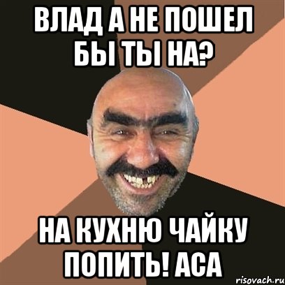 Влад а не пошел бы ты на? На кухню чайку попить! Аса, Мем Я твой дом труба шатал