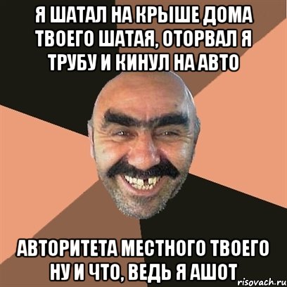 Я шатал На крыше дома твоего Шатая, оторвал я трубу и кинул на авто Авторитета местного твоего Ну и что, ведь я Ашот, Мем Я твой дом труба шатал