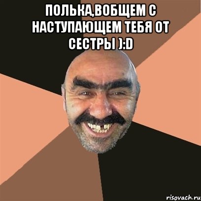 Полька,вобщем с наступающем тебя от сестры ):D , Мем Я твой дом труба шатал