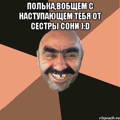 Полька,вобщем с наступающем тебя от сестры Сони ):D , Мем Я твой дом труба шатал