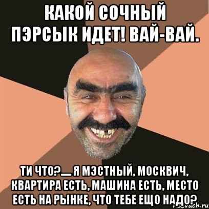 Какой сочный пэрсык идет! Вай-вай. Ти что?..... я мэстный, москвич, квартира есть, машина есть, место есть на рынке, что тебе ещо надо?, Мем Я твой дом труба шатал