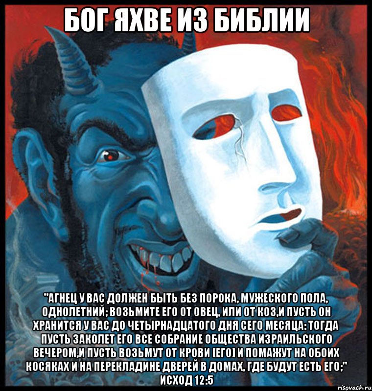 Бог Яхве из Библии "Агнец у вас должен быть без порока, мужеского пола, однолетний; возьмите его от овец, или от коз,и пусть он хранится у вас до четырнадцатого дня сего месяца: тогда пусть заколет его все собрание общества Израильского вечером,и пусть возьмут от крови [его] и помажут на обоих косяках и на перекладине дверей в домах, где будут есть его;" Исход 12:5, Мем Яхве