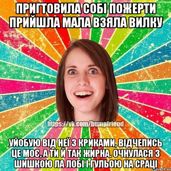 Пригтовила собі пожерти прийшла мала взяла вилку уйобую від неї з криками, відчепись це моє, а ти й так жирна. Очнулася з шишкою ла лобі і гульою на сраці, Мем Йобнута Подруга ЙоП