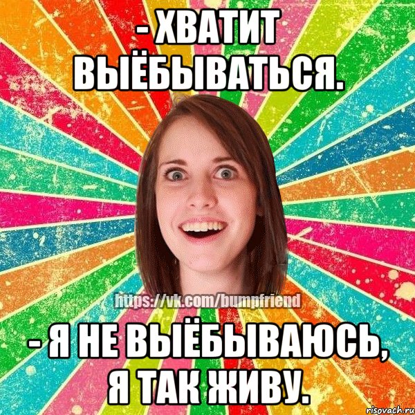 - Хватит выёбываться. - Я не выёбываюсь, я так живу., Мем Йобнута Подруга ЙоП