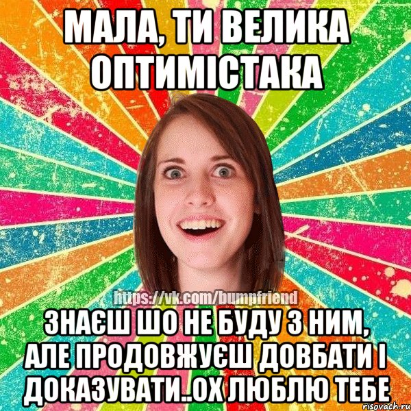 мала, ти велика оптимістака знаєш шо не буду з ним, але продовжуєш довбати і доказувати..ох люблю тебе, Мем Йобнута Подруга ЙоП