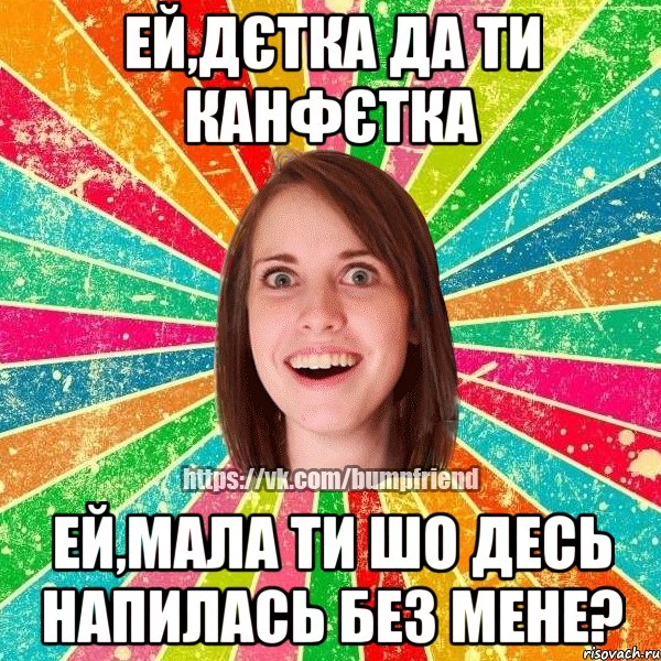 Ей,дєтка да ти канфєтка Ей,мала ти шо десь напилась без мене?, Мем Йобнута Подруга ЙоП