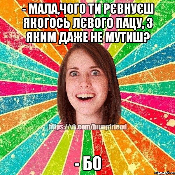 - Мала,чого ти рєвнуєш якогось лєвого пацу, з яким даже не мутиш? - Бо, Мем Йобнута Подруга ЙоП