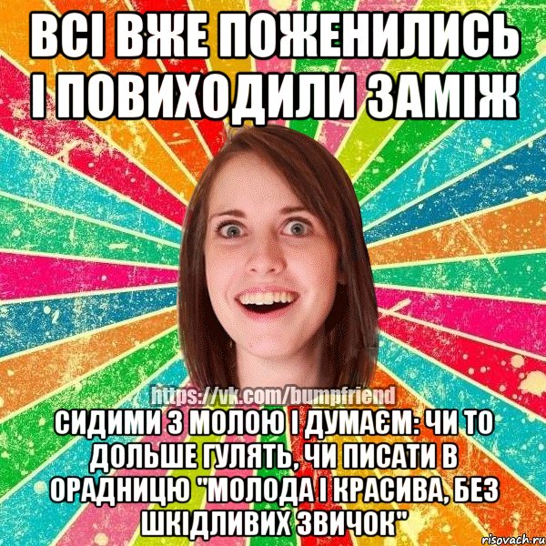 всі вже поженились і повиходили заміж сидими з молою і думаєм: чи то дольше гулять, чи писати в орадницю "молода і красива, без шкідливих звичок", Мем Йобнута Подруга ЙоП