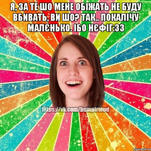 я, за те шо мене обіжать не буду вбивать, ви шо? так.. покалічу малєнько. ібо нєфіг:33 , Мем Йобнута Подруга ЙоП