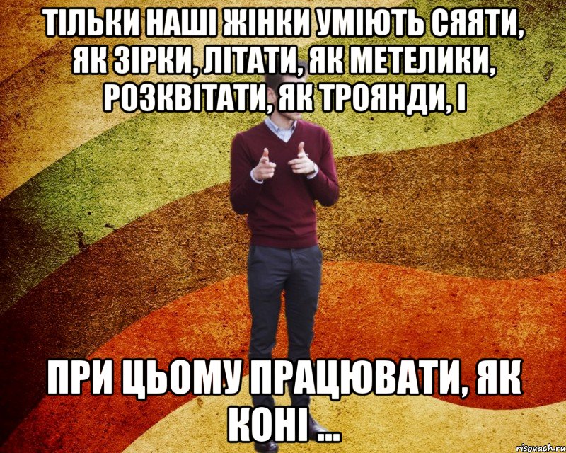 Тільки наші жінки уміють сяяти, як зірки, літати, як метелики, розквітати, як троянди, і при цьому працювати, як коні ...