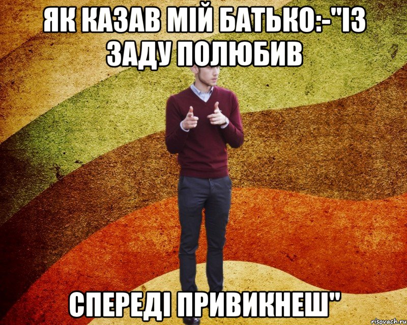 як казав мій батько:-"ІЗ заду полюбив спереді привикнеш"