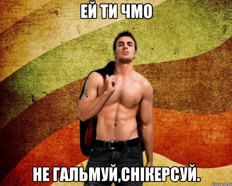 Ей ти чмо не гальмуй,снікерсуй.