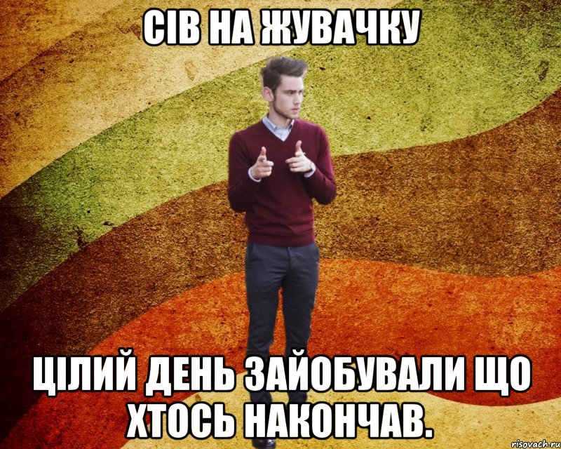 сів на жувачку цілий день зайобували що хтось накончав.
