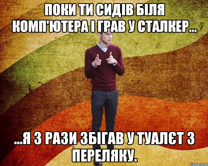 Поки ти сидів біля комп'ютера і грав у сталкер... ...я 3 рази збігав у туалєт з переляку.