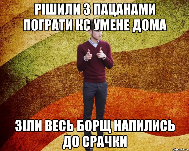 Рішили з пацанами пограти кс умене дома зіли весь борщ напились до срачки