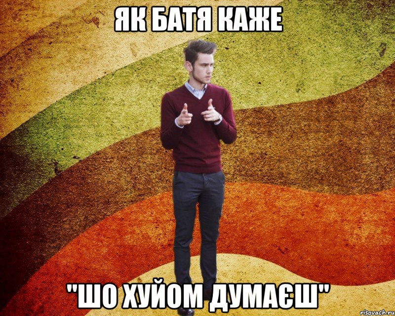 Як батя каже "Шо хуйом думаєш"