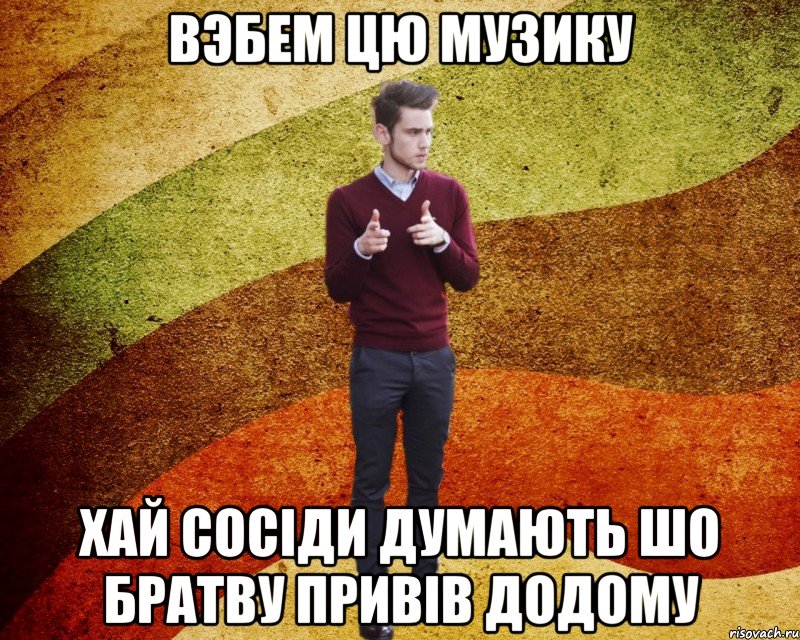 Вэбем цю музику хай сосіди думають шо братву привів додому