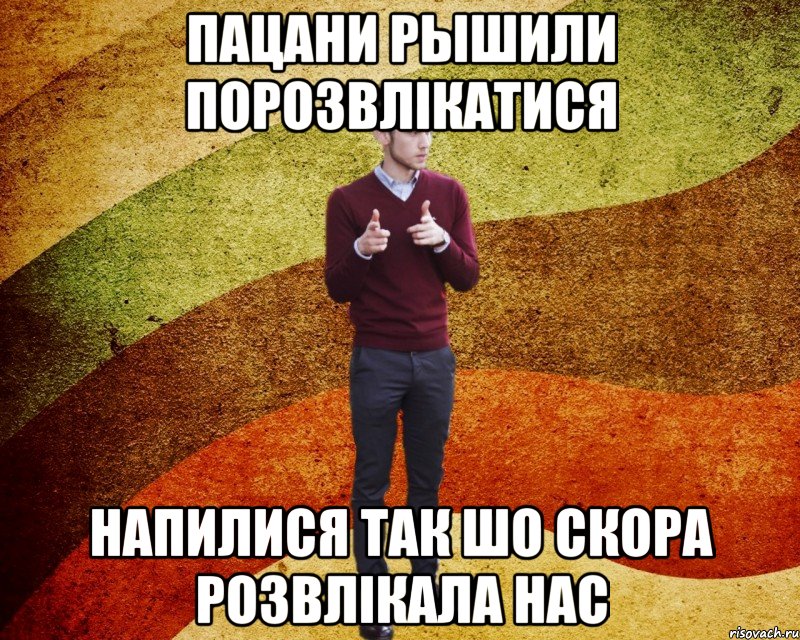 пацани рышили порозвлікатися напилися так шо скора розвлікала нас